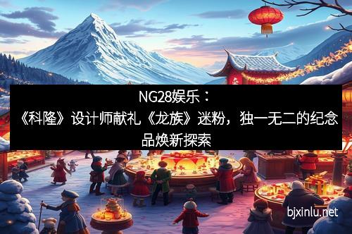NG28娱乐：《科隆》设计师献礼《龙族》迷粉，独一无二的纪念品焕新探索